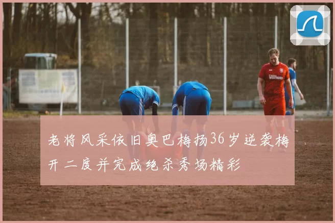 老将风采依旧奥巴梅扬36岁逆袭梅开二度并完成绝杀秀场精彩