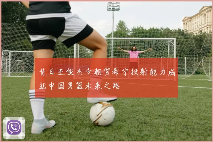 昔日王俊杰今朝贺希宁投射能力成就中国男篮未来之路