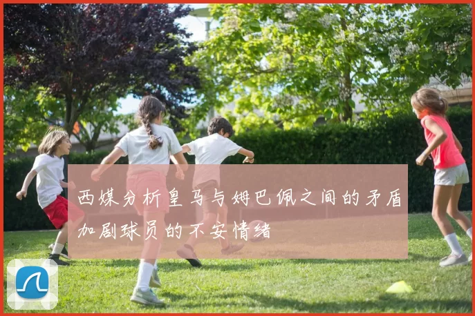 西媒分析皇马与姆巴佩之间的矛盾加剧球员的不安情绪