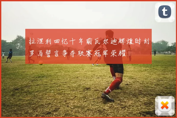 拉涅利回忆十年前瓦尔迪辉煌时刻罗马誓言争夺联赛冠军荣耀