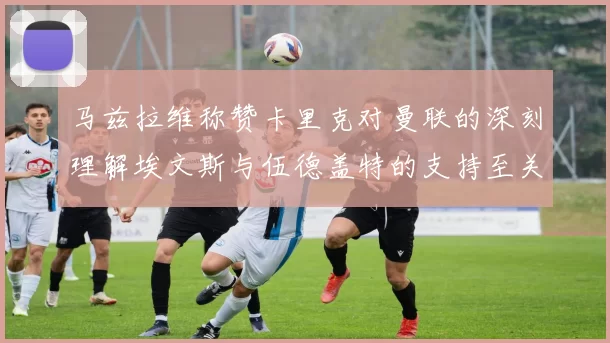 马兹拉维称赞卡里克对曼联的深刻理解埃文斯与伍德盖特的支持至关重要
