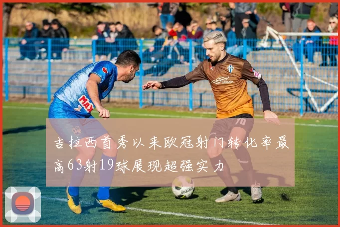 吉拉西首秀以来欧冠射门转化率最高63射19球展现超强实力