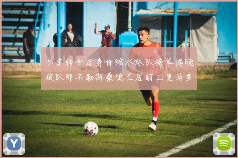 冬季转会后身价缩水球队榜单揭晓狼队那不勒斯桑德兰居前三皇马多特也在其中