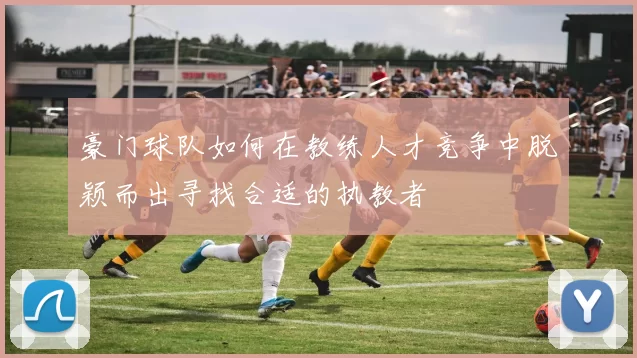豪门球队如何在教练人才竞争中脱颖而出寻找合适的执教者