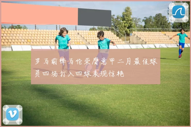 罗马前锋马伦荣膺意甲二月最佳球员四场打入四球表现惊艳