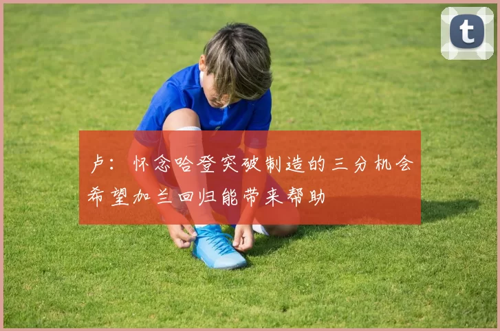 卢：怀念哈登突破制造的三分机会希望加兰回归能带来帮助