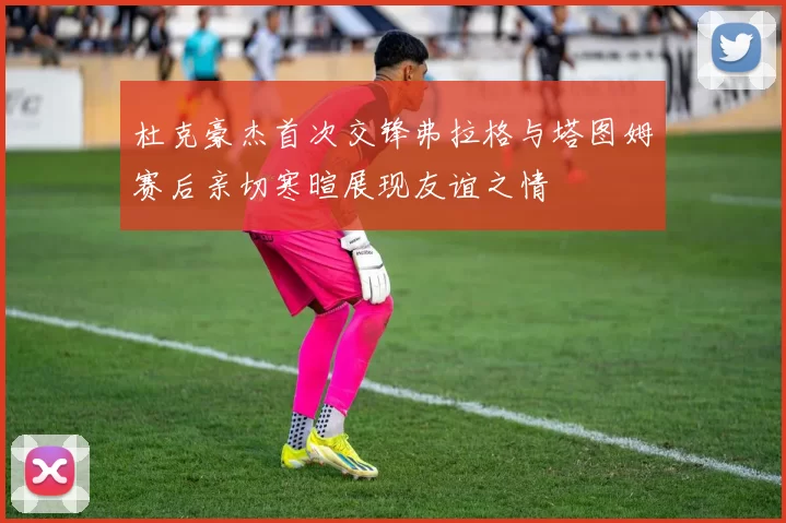 杜克豪杰首次交锋弗拉格与塔图姆赛后亲切寒暄展现友谊之情