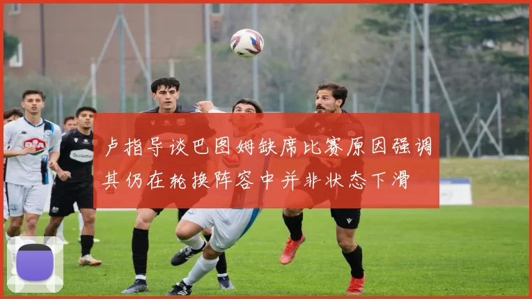 卢指导谈巴图姆缺席比赛原因强调其仍在轮换阵容中并非状态下滑