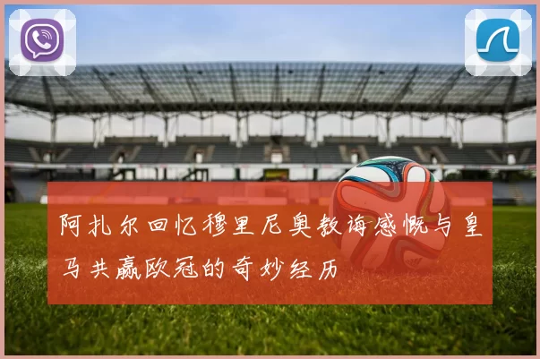 阿扎尔回忆穆里尼奥教诲感慨与皇马共赢欧冠的奇妙经历