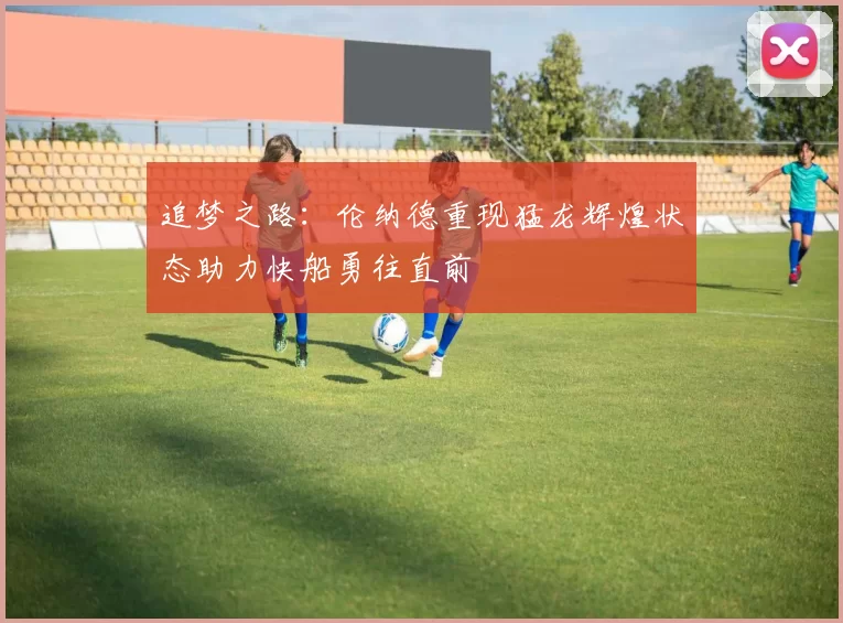 追梦之路：伦纳德重现猛龙辉煌状态助力快船勇往直前