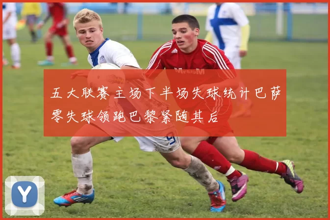 五大联赛主场下半场失球统计巴萨零失球领跑巴黎紧随其后