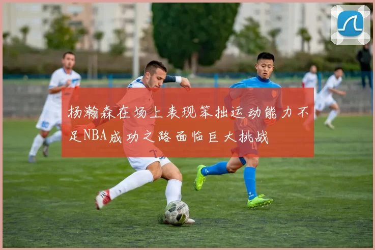杨瀚森在场上表现笨拙运动能力不足NBA成功之路面临巨大挑战
