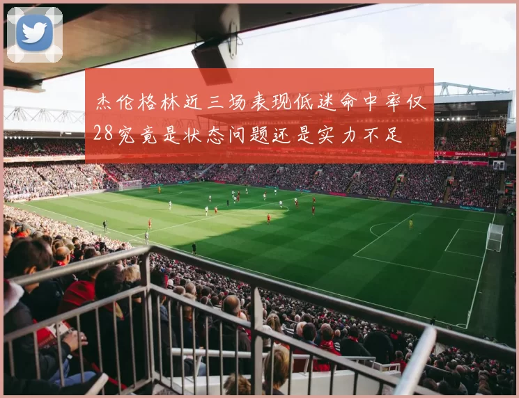 杰伦格林近三场表现低迷命中率仅28究竟是状态问题还是实力不足