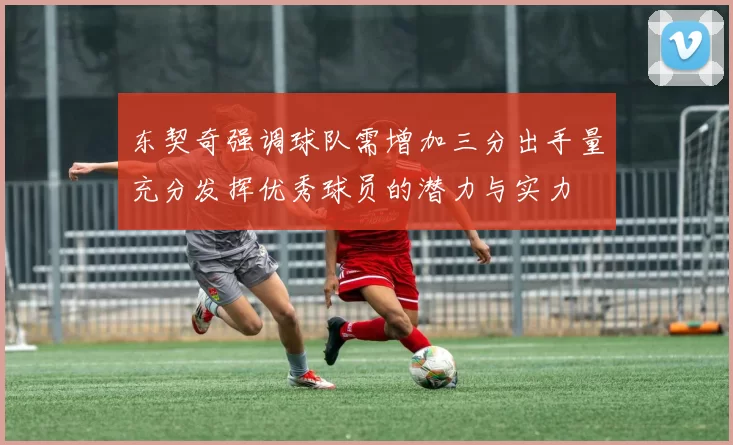 东契奇强调球队需增加三分出手量充分发挥优秀球员的潜力与实力