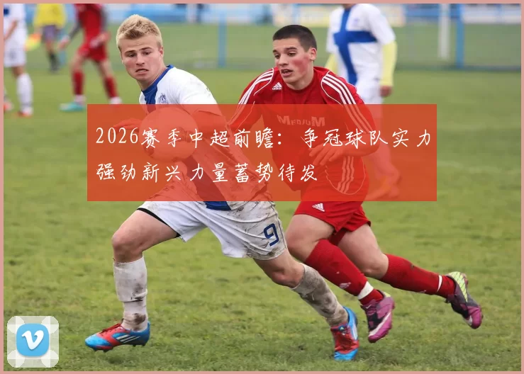 2026赛季中超前瞻：争冠球队实力强劲新兴力量蓄势待发