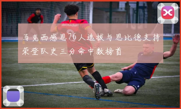 马克西感恩76人选拔与恩比德支持荣登队史三分命中数榜首