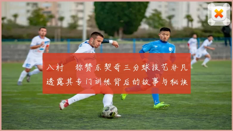 八村塁称赞东契奇三分球技艺非凡透露其专门训练背后的故事与秘诀
