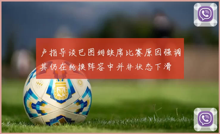 卢指导谈巴图姆缺席比赛原因强调其仍在轮换阵容中并非状态下滑