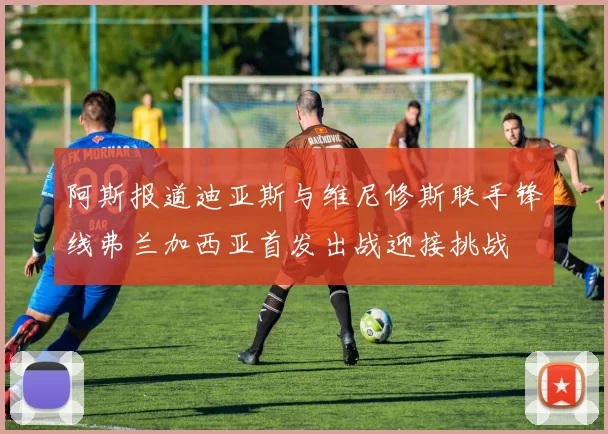 阿斯报道迪亚斯与维尼修斯联手锋线弗兰加西亚首发出战迎接挑战