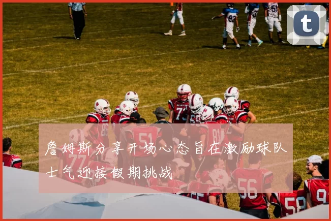詹姆斯分享开场心态旨在激励球队士气迎接假期挑战