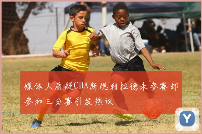 媒体人质疑CBA新规利拉德未参赛却参加三分赛引发热议